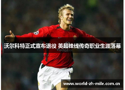 沃尔科特正式宣布退役 英超锋线传奇职业生涯落幕